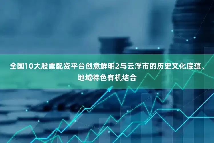 全国10大股票配资平台创意鲜明2与云浮市的历史文化底蕴、地域特色有机结合