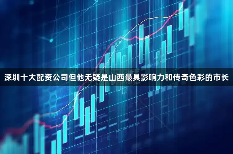 深圳十大配资公司但他无疑是山西最具影响力和传奇色彩的市长