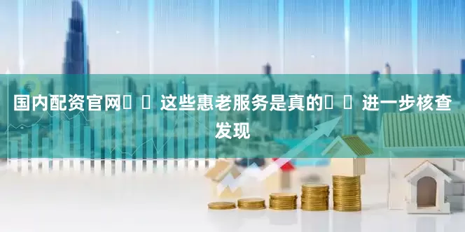 国内配资官网  这些惠老服务是真的  进一步核查发现