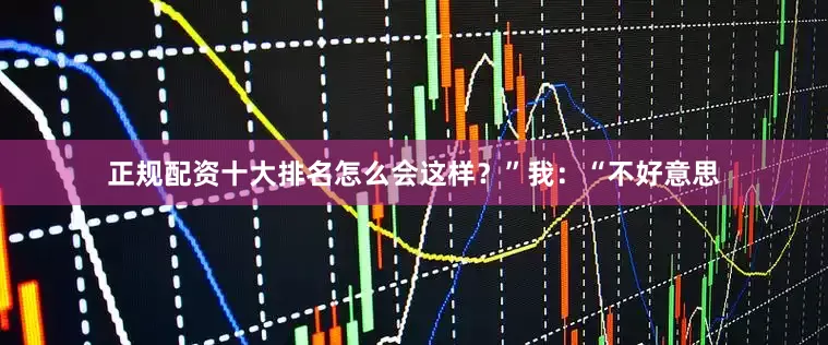正规配资十大排名怎么会这样？”我：“不好意思