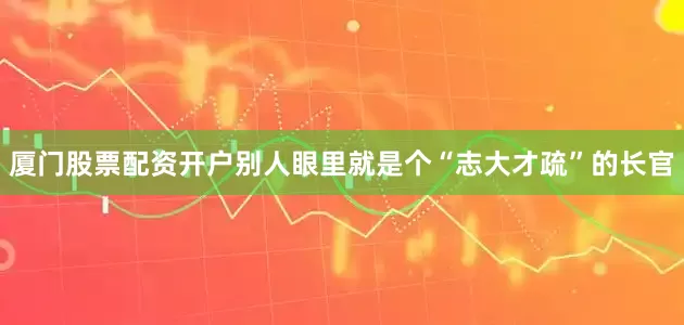 厦门股票配资开户别人眼里就是个“志大才疏”的长官