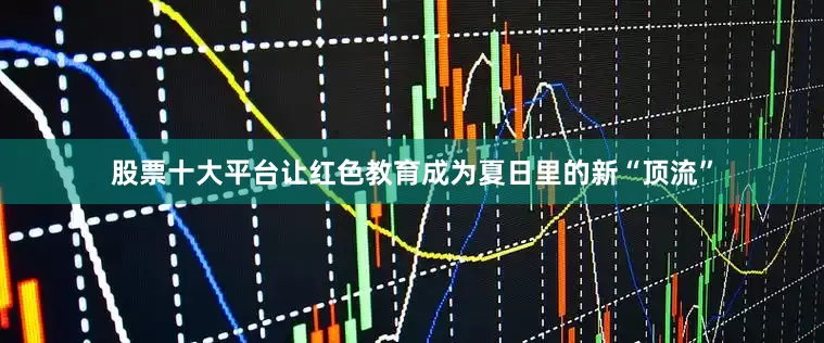 股票十大平台让红色教育成为夏日里的新“顶流”