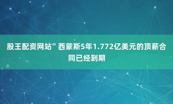 股王配资网站”西蒙斯5年1.772亿美元的顶薪合同已经到期