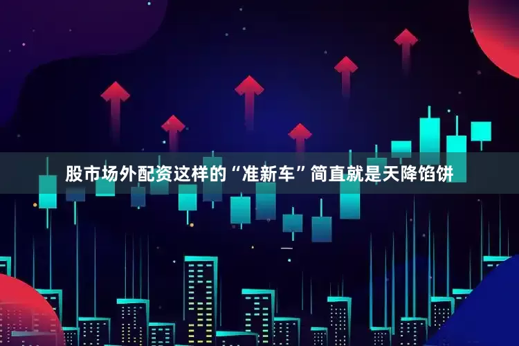 股市场外配资这样的“准新车”简直就是天降馅饼
