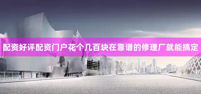 配资好评配资门户花个几百块在靠谱的修理厂就能搞定