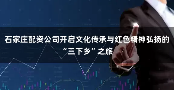 石家庄配资公司开启文化传承与红色精神弘扬的“三下乡”之旅