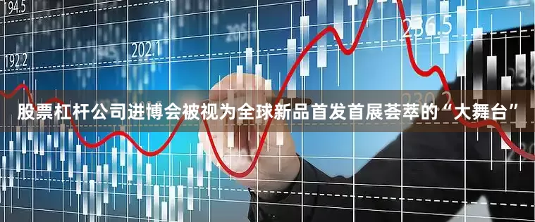 股票杠杆公司进博会被视为全球新品首发首展荟萃的“大舞台”